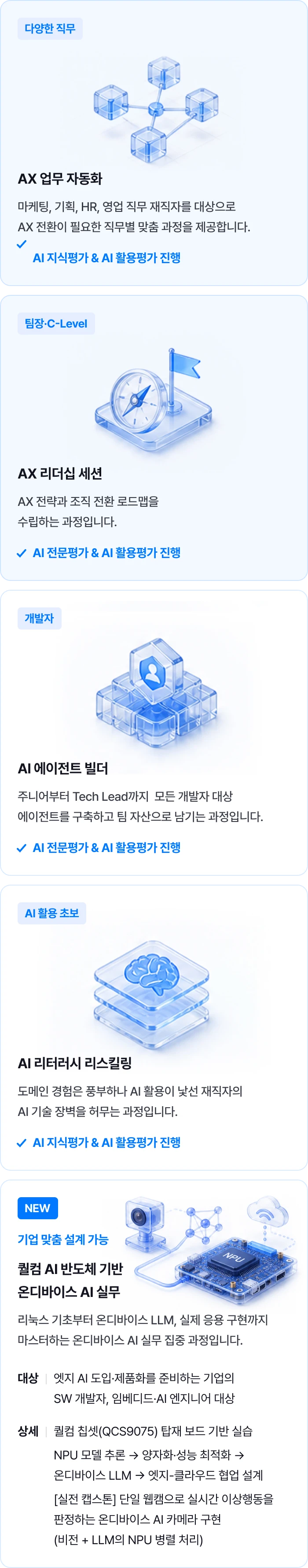 직무별 맞춤 AX 교육: 마케팅·기획·HR·영업을 위한 AX 업무 자동화, 팀장·C-Level을 위한 AX 리더십 세션, 개발자를 위한 AI 에이전트 빌더, AI 활용 초보를 위한 AI 리터러시 리스킬링. 지식·전문평가와 AI 활용평가를 진행합니다. 기업 맞춤 설계가 가능한 퀄컴 AI 반도체 기반 온디바이스 AI 실무 과정: 리눅스 기초, 온디바이스 LLM, QCS9075 보드 실습, NPU 추론·양자화·성능 최적화, 엣지-클라우드 협업 및 실전 AI 카메라 구현.