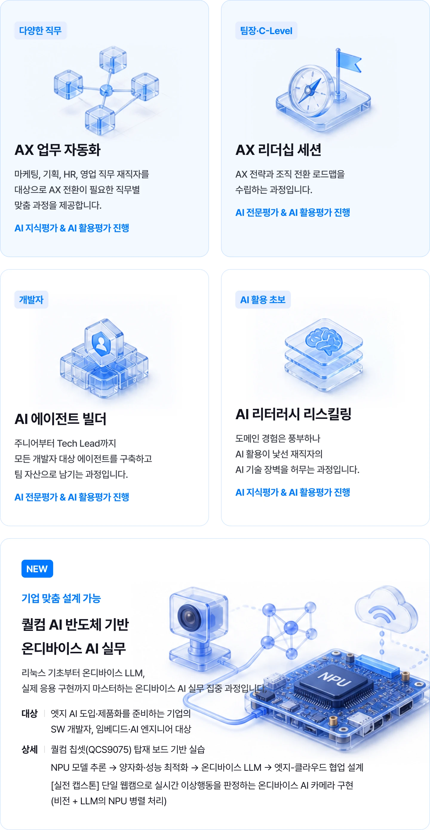 직무별 맞춤 AX 교육: 마케팅·기획·HR·영업을 위한 AX 업무 자동화, 팀장·C-Level을 위한 AX 리더십 세션, 개발자를 위한 AI 에이전트 빌더, AI 활용 초보를 위한 AI 리터러시 리스킬링. 지식·전문평가와 AI 활용평가를 진행합니다. 기업 맞춤 설계가 가능한 퀄컴 AI 반도체 기반 온디바이스 AI 실무 과정: 리눅스 기초, 온디바이스 LLM, QCS9075 보드 실습, NPU 추론·양자화·성능 최적화, 엣지-클라우드 협업 및 실전 AI 카메라 구현.