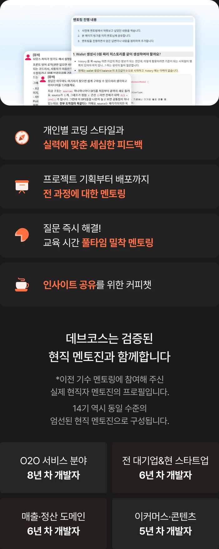 현직 개발자의 1:1 멘토링: 개인별 코딩 스타일과 실력에 맞춘 세심한 피드백, 프로젝트 기획부터 배포까지 전 과정 멘토링, 질문을 즉시 해결하는 교육 시간 풀타임 밀착 멘토링, 인사이트 공유를 위한 커피챗. 검증된 현직 멘토진: O2O 서비스 분야 8년 차, 전 대기업·현 스타트업 6년 차, 매출·정산 도메인 6년 차, 이커머스·콘텐츠 5년 차 개발자. 이전 기수에 참여한 실제 멘토진의 프로필이며, 14기 역시 동일 수준의 엄선된 현직 멘토진으로 구성됩니다.